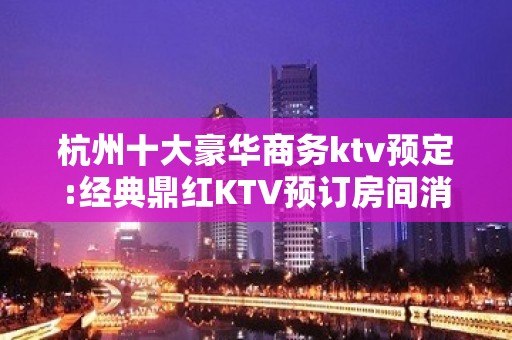 杭州十大豪华商务ktv预定:经典鼎红KTV预订房间消费攻略!