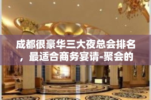 成都很豪华三大夜总会排名，最适合商务宴请-聚会的夜总会介绍