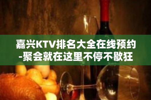 嘉兴KTV排名大全在线预约-聚会就在这里不停不歇狂嗨起来