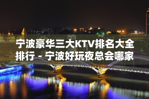 宁波豪华三大KTV排名大全排行－宁波好玩夜总会哪家好？