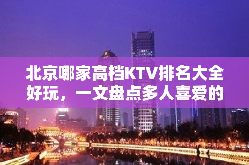 北京哪家高档KTV排名大全好玩，一文盘点多人喜爱的宴请去处