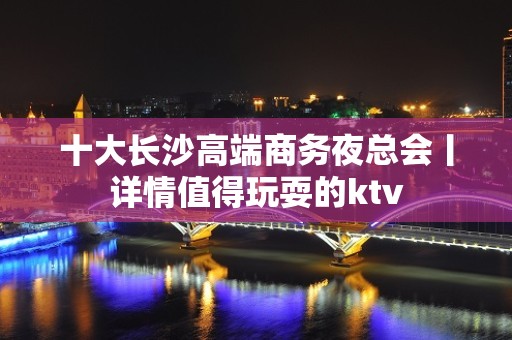 十大长沙高端商务夜总会丨详情值得玩耍的ktv