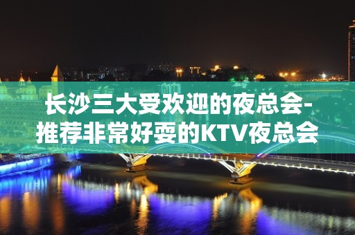 长沙三大受欢迎的夜总会-推荐非常好耍的KTV夜总会