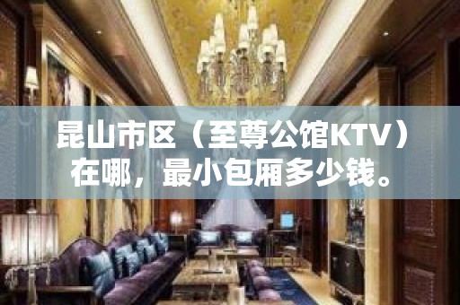 昆山市区（至尊公馆KTV）在哪，最小包厢多少钱。