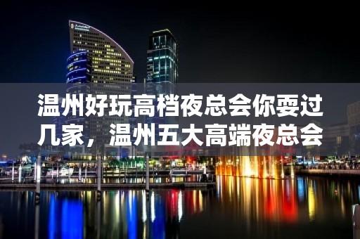 温州好玩高档夜总会你耍过几家，温州五大高端夜总会排名