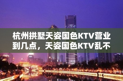 杭州拱墅天姿国色KTV营业到几点，天姿国色KTV乱不乱的？