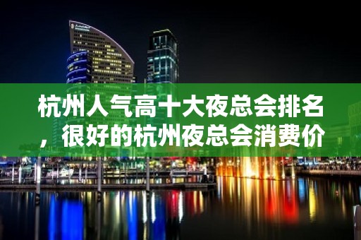 杭州人气高十大夜总会排名，很好的杭州夜总会消费价格