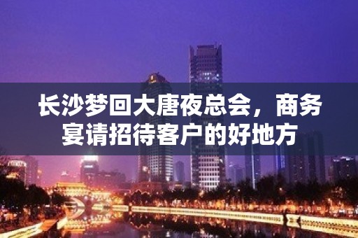 长沙梦回大唐夜总会，商务宴请招待客户的好地方