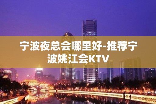 宁波夜总会哪里好-推荐宁波姚江会KTV