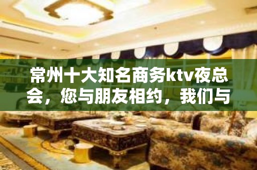 常州十大知名商务ktv夜总会，您与朋友相约，我们与您相约!