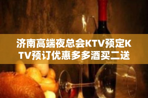 济南高端夜总会KTV预定KTV预订优惠多多酒买二送一