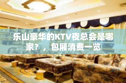 乐山豪华的KTV夜总会是哪家？，包厢消费一览