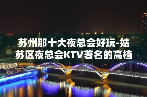 苏州那十大夜总会好玩-姑苏区夜总会KTV著名的高档次会所消费怎样