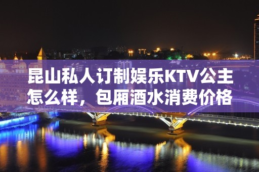 昆山私人订制娱乐KTV公主怎么样，包厢酒水消费价格表。