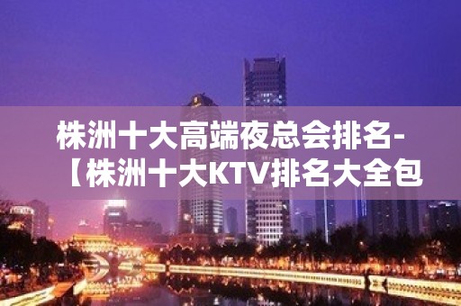 株洲十大高端夜总会排名-【株洲十大KTV排名大全包厢预定】