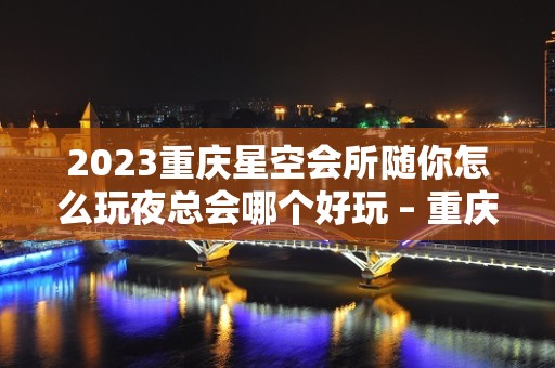 2023重庆星空会所随你怎么玩夜总会哪个好玩 – 重庆渝北龙溪镇KTV排名大全