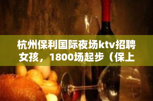 杭州保利国际夜场ktv招聘女孩，1800场起步（保上班不进空补）