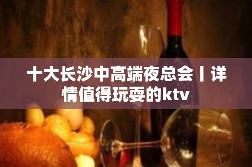 十大长沙中高端夜总会丨详情值得玩耍的ktv