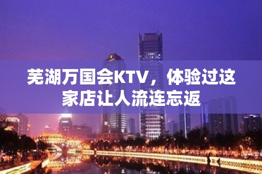 芜湖万国会KTV，体验过这家店让人流连忘返