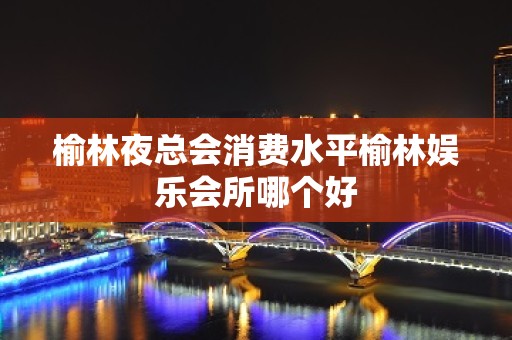 榆林夜总会消费水平榆林娱乐会所哪个好