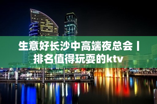 生意好长沙中高端夜总会丨排名值得玩耍的ktv