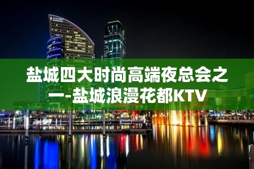 盐城四大时尚高端夜总会之一-盐城浪漫花都KTV