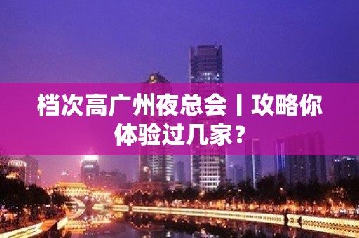 档次高广州夜总会丨攻略你体验过几家？