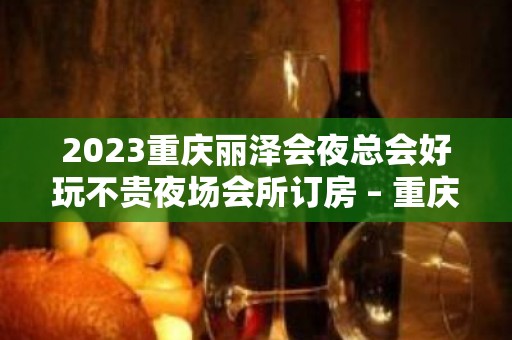 2023重庆丽泽会夜总会好玩不贵夜场会所订房 – 重庆万州小周KTV排名大全