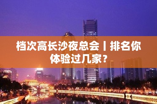 档次高长沙夜总会丨排名你体验过几家？