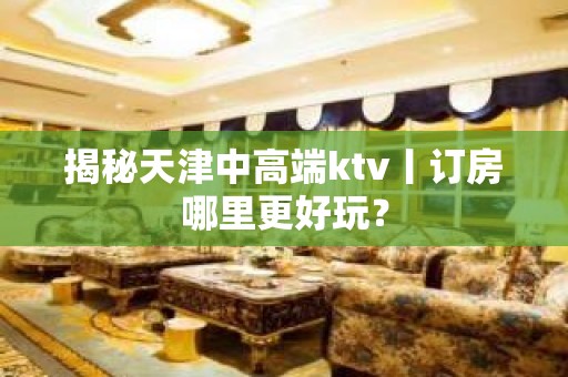 揭秘天津中高端ktv丨订房哪里更好玩？