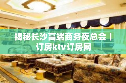 揭秘长沙高端商务夜总会丨订房ktv订房网