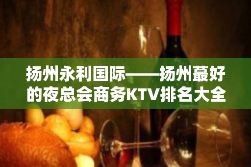 扬州永利国际——扬州蕞好的夜总会商务KTV排名大全