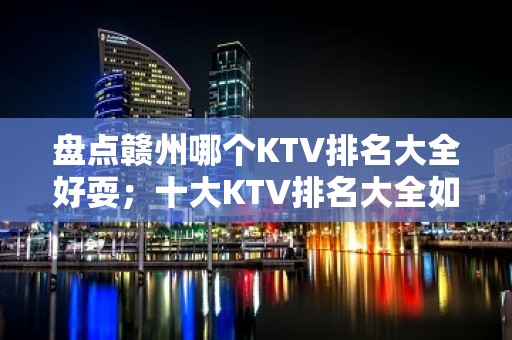 盘点赣州哪个KTV排名大全好耍；十大KTV排名大全如何预订