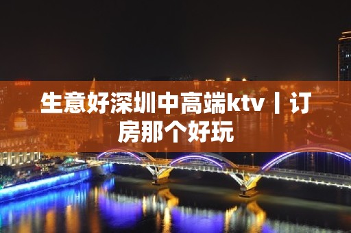 生意好深圳中高端ktv丨订房那个好玩