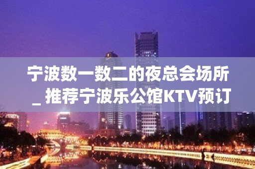 宁波数一数二的夜总会场所＿推荐宁波乐公馆KTV预订！