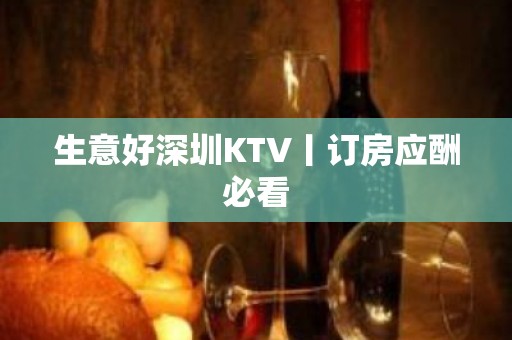 生意好深圳KTV丨订房应酬必看