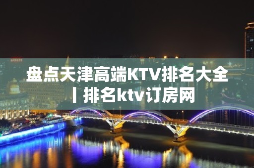 盘点天津高端KTV排名大全丨排名ktv订房网