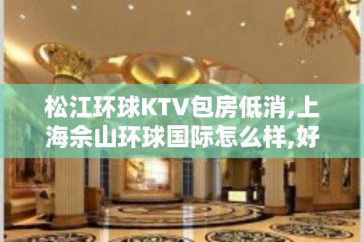 松江环球KTV包房低消,上海佘山环球国际怎么样,好玩吗？