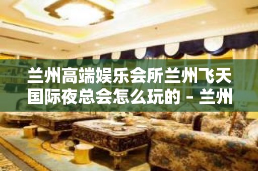 兰州高端娱乐会所兰州飞天国际夜总会怎么玩的 – 兰州西固西柳沟KTV排名大全