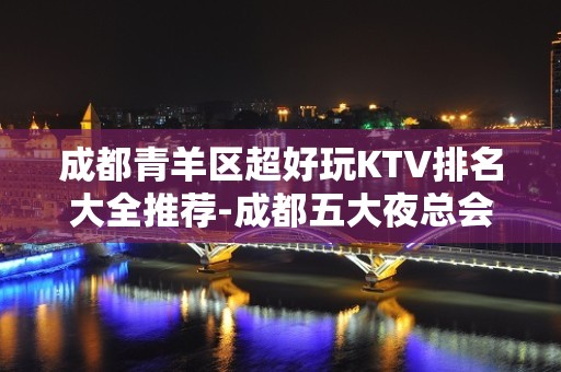 成都青羊区超好玩KTV排名大全推荐-成都五大夜总会