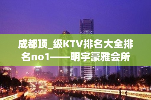 成都顶_级KTV排名大全排名no1——明宇豪雅会所