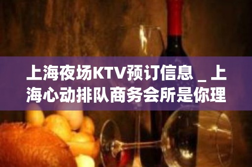 上海夜场KTV预订信息＿上海心动排队商务会所是你理想型的