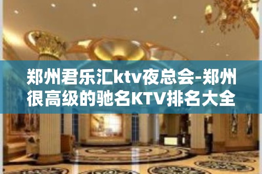 郑州君乐汇ktv夜总会-郑州很高级的驰名KTV排名大全夜场