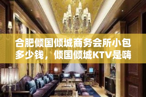 合肥倾国倾城商务会所小包多少钱，倾国倾城KTV是嗨场吗？