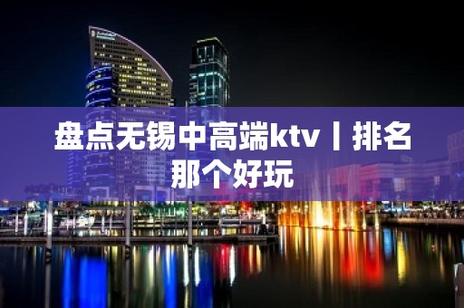 盘点无锡中高端ktv丨排名那个好玩