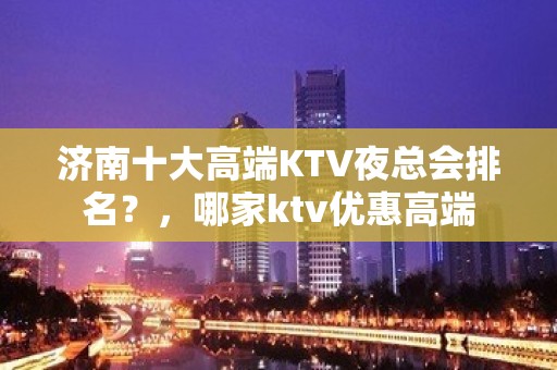 济南十大高端KTV夜总会排名？，哪家ktv优惠高端