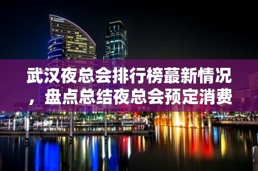 武汉夜总会排行榜蕞新情况，盘点总结夜总会预定消费