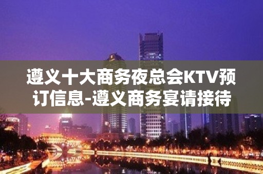 遵义十大商务夜总会KTV预订信息-遵义商务宴请接待新鲜出炉预定