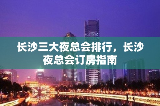 长沙三大夜总会排行，长沙夜总会订房指南