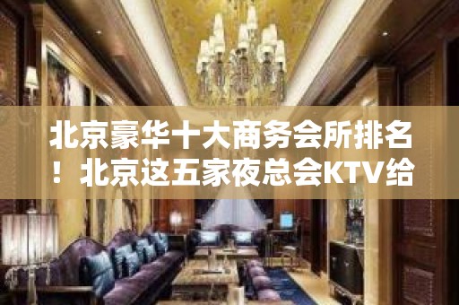 北京豪华十大商务会所排名！北京这五家夜总会KTV给你最特别的感受